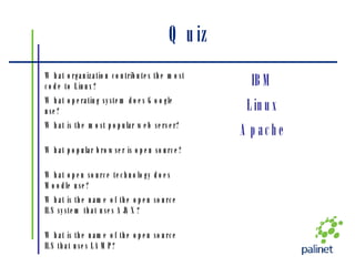Quiz What is the name of the open source ILS that uses LAMP? What is the name of the open source ILS system that uses AJAX? What open source technology does Moodle use? What popular browser is open source? Apache What is the most popular web server? Linux What operating system does Google use? IBM What organization contributes the most code to Linux? 