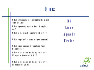 Quiz What is the name of the open source ILS that uses LAMP? What is the name of the open source ILS system that uses AJAX? What open source technology does Moodle use? Firefox What popular browser is open source? Apache What is the most popular web server? Linux What operating system does Google use? IBM What organization contributes the most code to Linux? 
