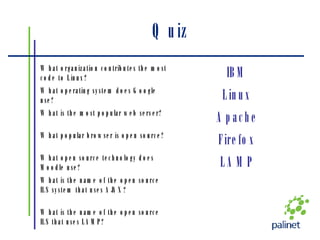 Quiz What is the name of the open source ILS that uses LAMP? What is the name of the open source ILS system that uses AJAX? LAMP What open source technology does Moodle use? Firefox What popular browser is open source? Apache What is the most popular web server? Linux What operating system does Google use? IBM What organization contributes the most code to Linux? 