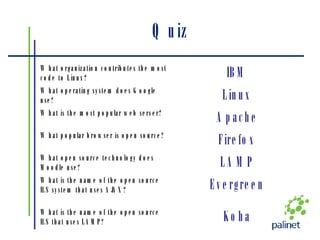 Quiz Koha What is the name of the open source ILS that uses LAMP? Evergreen What is the name of the open source ILS system that uses AJAX? LAMP What open source technology does Moodle use? Firefox What popular browser is open source? Apache What is the most popular web server? Linux What operating system does Google use? IBM What organization contributes the most code to Linux? 