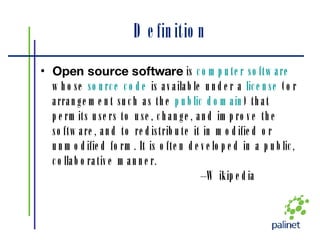 Definition Open source software  is  computer software  whose  source code  is available under a  license  (or arrangement such as the  public domain ) that permits users to use, change, and improve the software, and to redistribute it in modified or unmodified form. It is often developed in a public, collaborative manner. – Wikipedia 