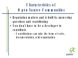 Characteristics of  Open Source Communities Reputation matters and is built by answering questions and contributing You don’t have to be a developer to contribute Contributions can take the form of code, documentation, wiki organization 