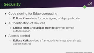 Copyright © 2017 The Eclipse Foundation. All Rights Reserved
Security
● Code signing for Edge computing
○ Eclipse Kura allows for code signing of deployed code
● Authentication of devices
○ Eclipse Hono and Eclipse Hawkbit provide device
authentication
● Access control
○ Eclipse Keti provides a framework for integration simple
access control
 