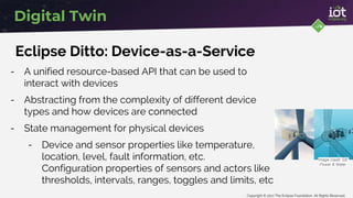 Copyright © 2017 The Eclipse Foundation. All Rights Reserved
Digital Twin
Eclipse Ditto: Device-as-a-Service
- A unified resource-based API that can be used to
interact with devices
- Abstracting from the complexity of different device
types and how devices are connected
- State management for physical devices
- Device and sensor properties like temperature,
location, level, fault information, etc.
Configuration properties of sensors and actors like
thresholds, intervals, ranges, toggles and limits, etc
Image credit: GE
Power & Water
 