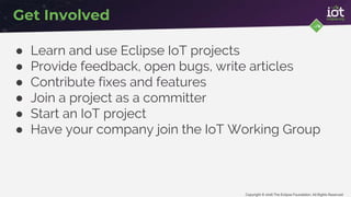 Copyright © 2016 The Eclipse Foundation. All Rights Reserved
Get Involved
● Learn and use Eclipse IoT projects
● Provide feedback, open bugs, write articles
● Contribute fixes and features
● Join a project as a committer
● Start an IoT project
● Have your company join the IoT Working Group
 