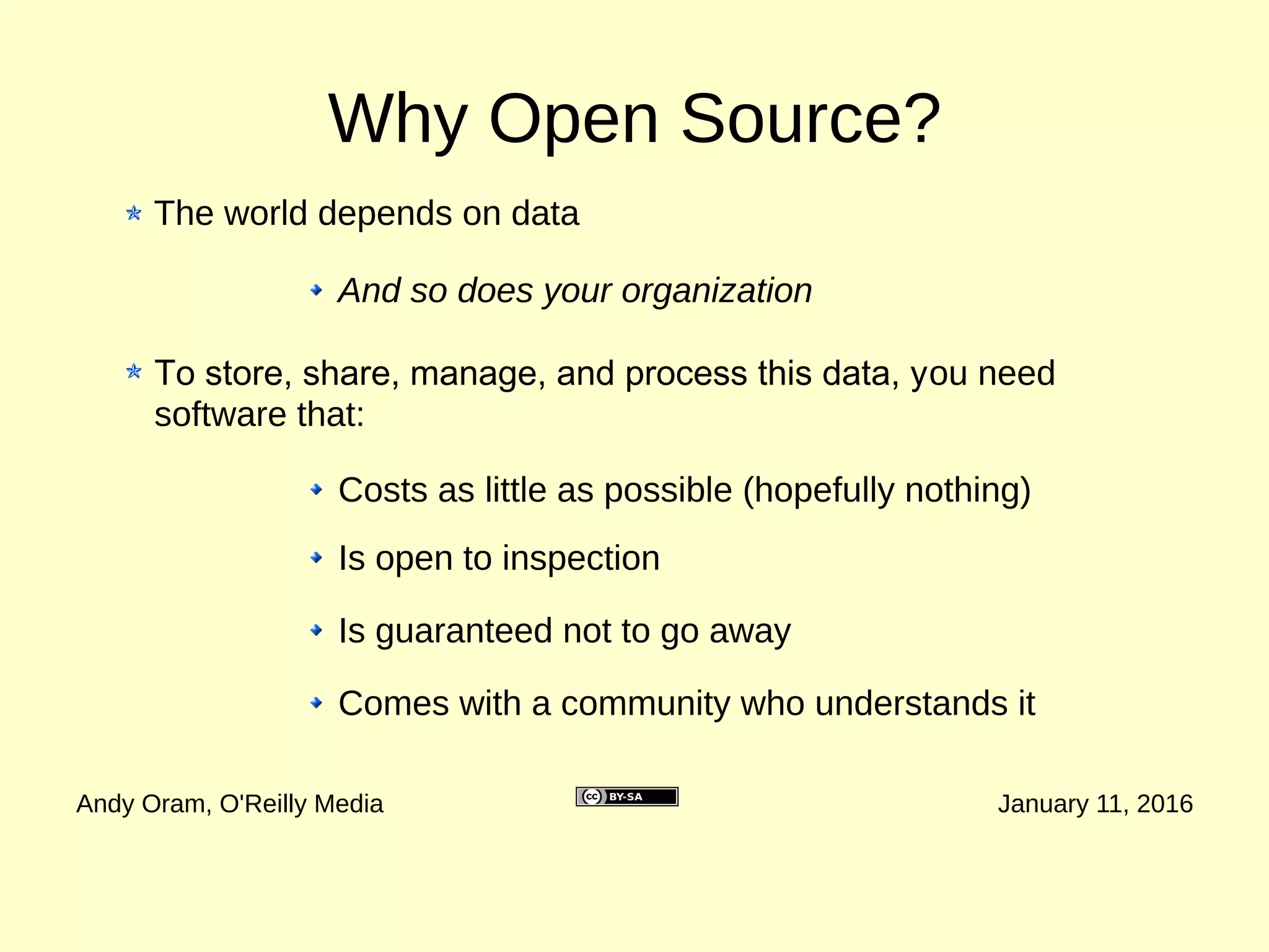 Why Open Source? (Part 1: Data)
Andy Oram, O'Reilly Media January 11, 2016
The world depends on data
Software can help you derive important organizational
insights from data :
And so does your organization
Which of your outreach efforts are most
successful, and with whom?
Where are your clients coming from, and where
should you expand your service?
Where is your spending producing the most
benefit?
What do trends from the past few years suggest
for the future?
 
