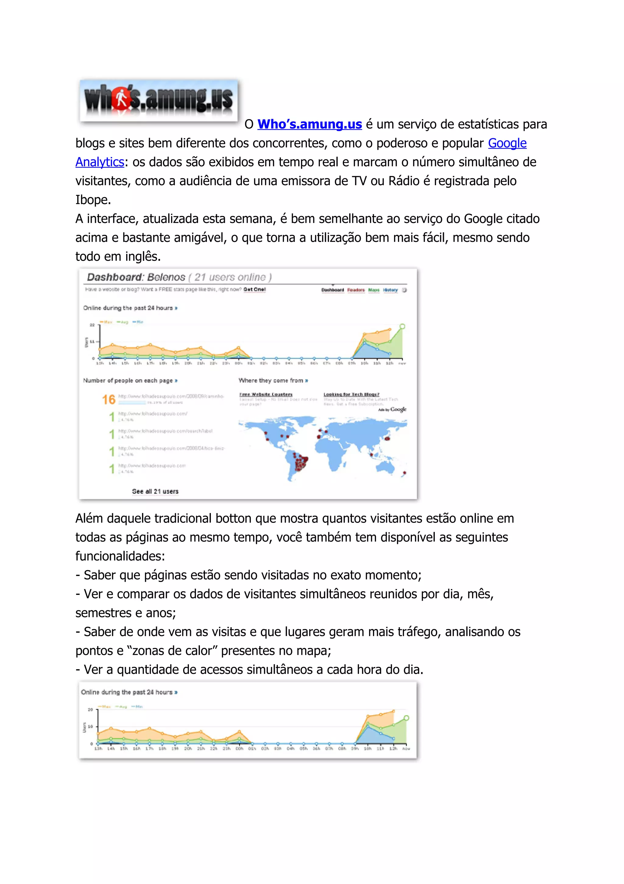 O Who’s.amung.us é um serviço de estatísticas para
blogs e sites bem diferente dos concorrentes, como o poderoso e popular Google
Analytics: os dados são exibidos em tempo real e marcam o número simultâneo de
visitantes, como a audiência de uma emissora de TV ou Rádio é registrada pelo
Ibope.
A interface, atualizada esta semana, é bem semelhante ao serviço do Google citado
acima e bastante amigável, o que torna a utilização bem mais fácil, mesmo sendo
todo em inglês.




Além daquele tradicional botton que mostra quantos visitantes estão online em
todas as páginas ao mesmo tempo, você também tem disponível as seguintes
funcionalidades:
- Saber que páginas estão sendo visitadas no exato momento;
- Ver e comparar os dados de visitantes simultâneos reunidos por dia, mês,
semestres e anos;
- Saber de onde vem as visitas e que lugares geram mais tráfego, analisando os
pontos e “zonas de calor” presentes no mapa;
- Ver a quantidade de acessos simultâneos a cada hora do dia.
 