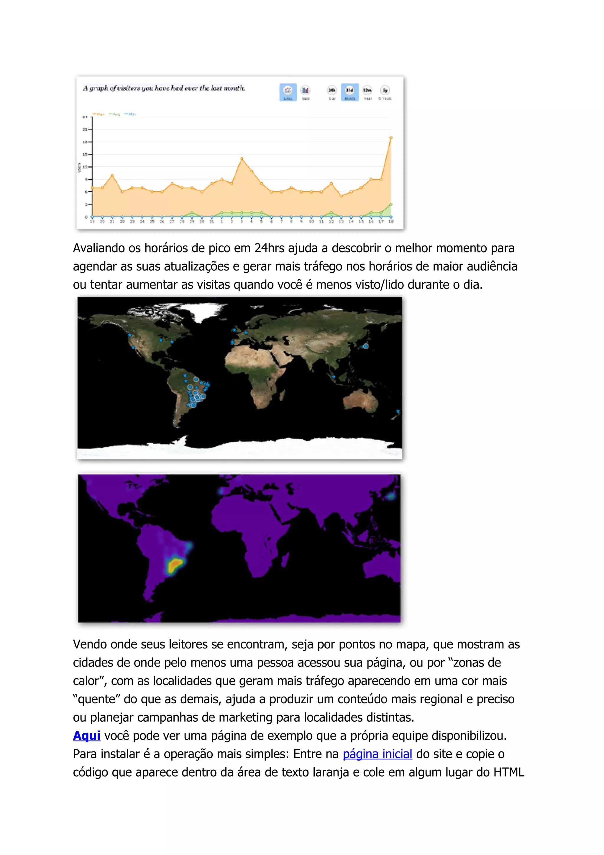 Avaliando os horários de pico em 24hrs ajuda a descobrir o melhor momento para
agendar as suas atualizações e gerar mais tráfego nos horários de maior audiência
ou tentar aumentar as visitas quando você é menos visto/lido durante o dia.




Vendo onde seus leitores se encontram, seja por pontos no mapa, que mostram as
cidades de onde pelo menos uma pessoa acessou sua página, ou por “zonas de
calor”, com as localidades que geram mais tráfego aparecendo em uma cor mais
“quente” do que as demais, ajuda a produzir um conteúdo mais regional e preciso
ou planejar campanhas de marketing para localidades distintas.
Aqui você pode ver uma página de exemplo que a própria equipe disponibilizou.
Para instalar é a operação mais simples: Entre na página inicial do site e copie o
código que aparece dentro da área de texto laranja e cole em algum lugar do HTML
 