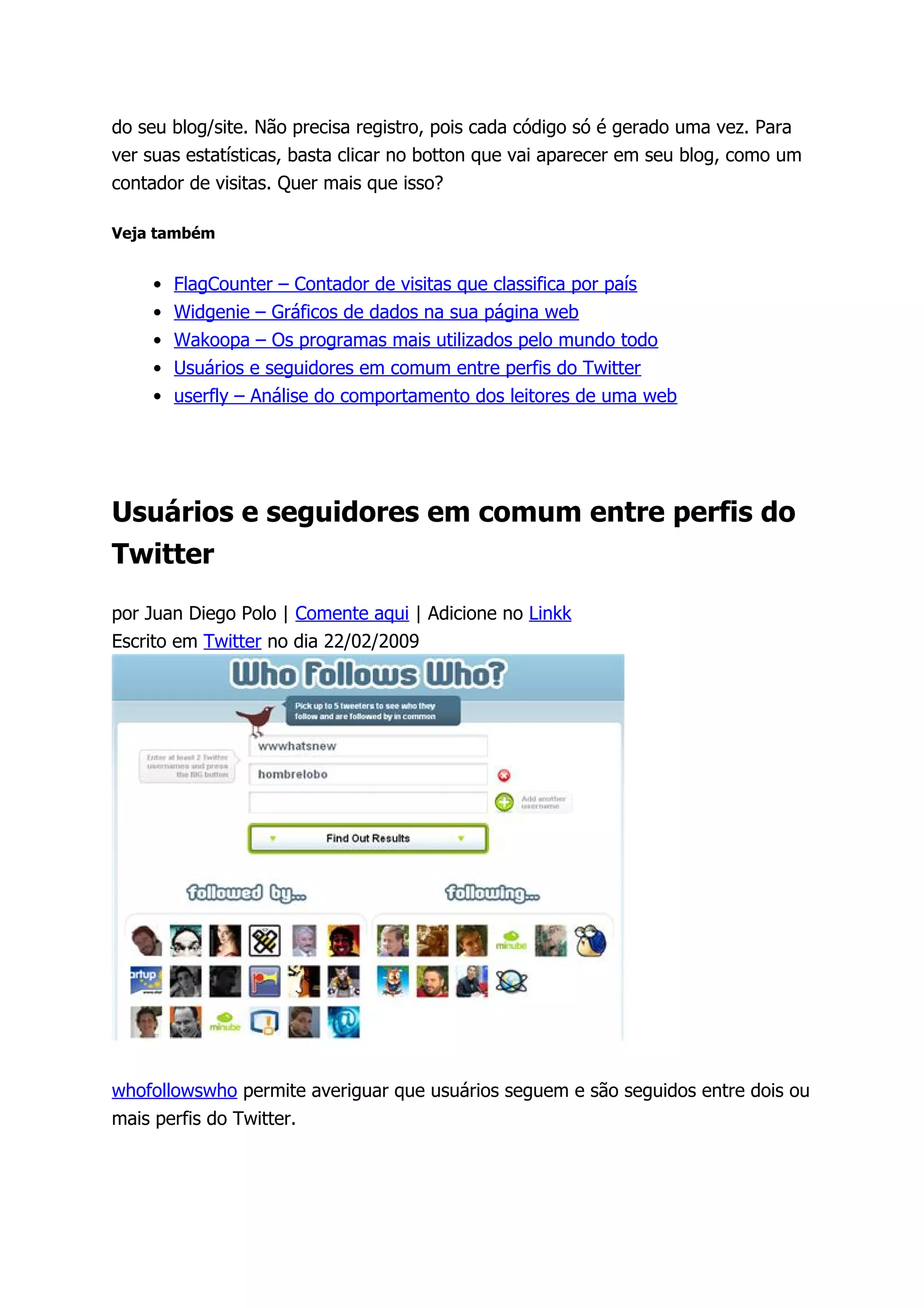 do seu blog/site. Não precisa registro, pois cada código só é gerado uma vez. Para
ver suas estatísticas, basta clicar no botton que vai aparecer em seu blog, como um
contador de visitas. Quer mais que isso?

Veja também


    •   FlagCounter – Contador de visitas que classifica por país
    •   Widgenie – Gráficos de dados na sua página web
    •   Wakoopa – Os programas mais utilizados pelo mundo todo
    •   Usuários e seguidores em comum entre perfis do Twitter
    •   userfly – Análise do comportamento dos leitores de uma web




Usuários e seguidores em comum entre perfis do
Twitter

por Juan Diego Polo | Comente aqui | Adicione no Linkk
Escrito em Twitter no dia 22/02/2009




whofollowswho permite averiguar que usuários seguem e são seguidos entre dois ou
mais perfis do Twitter.
 