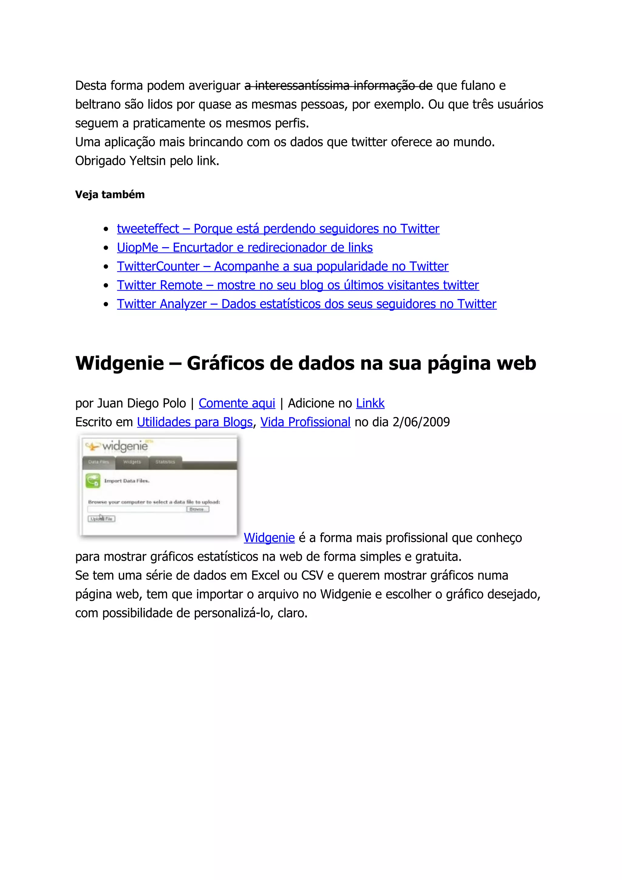 Desta forma podem averiguar a interessantíssima informação de que fulano e
beltrano são lidos por quase as mesmas pessoas, por exemplo. Ou que três usuários
seguem a praticamente os mesmos perfis.
Uma aplicação mais brincando com os dados que twitter oferece ao mundo.
Obrigado Yeltsin pelo link.

Veja também


     •   tweeteffect – Porque está perdendo seguidores no Twitter
     •   UiopMe – Encurtador e redirecionador de links
     •   TwitterCounter – Acompanhe a sua popularidade no Twitter
     •   Twitter Remote – mostre no seu blog os últimos visitantes twitter
     •   Twitter Analyzer – Dados estatísticos dos seus seguidores no Twitter



Widgenie – Gráficos de dados na sua página web

por Juan Diego Polo | Comente aqui | Adicione no Linkk
Escrito em Utilidades para Blogs, Vida Profissional no dia 2/06/2009




                                Widgenie é a forma mais profissional que conheço
para mostrar gráficos estatísticos na web de forma simples e gratuita.
Se tem uma série de dados em Excel ou CSV e querem mostrar gráficos numa
página web, tem que importar o arquivo no Widgenie e escolher o gráfico desejado,
com possibilidade de personalizá-lo, claro.
 