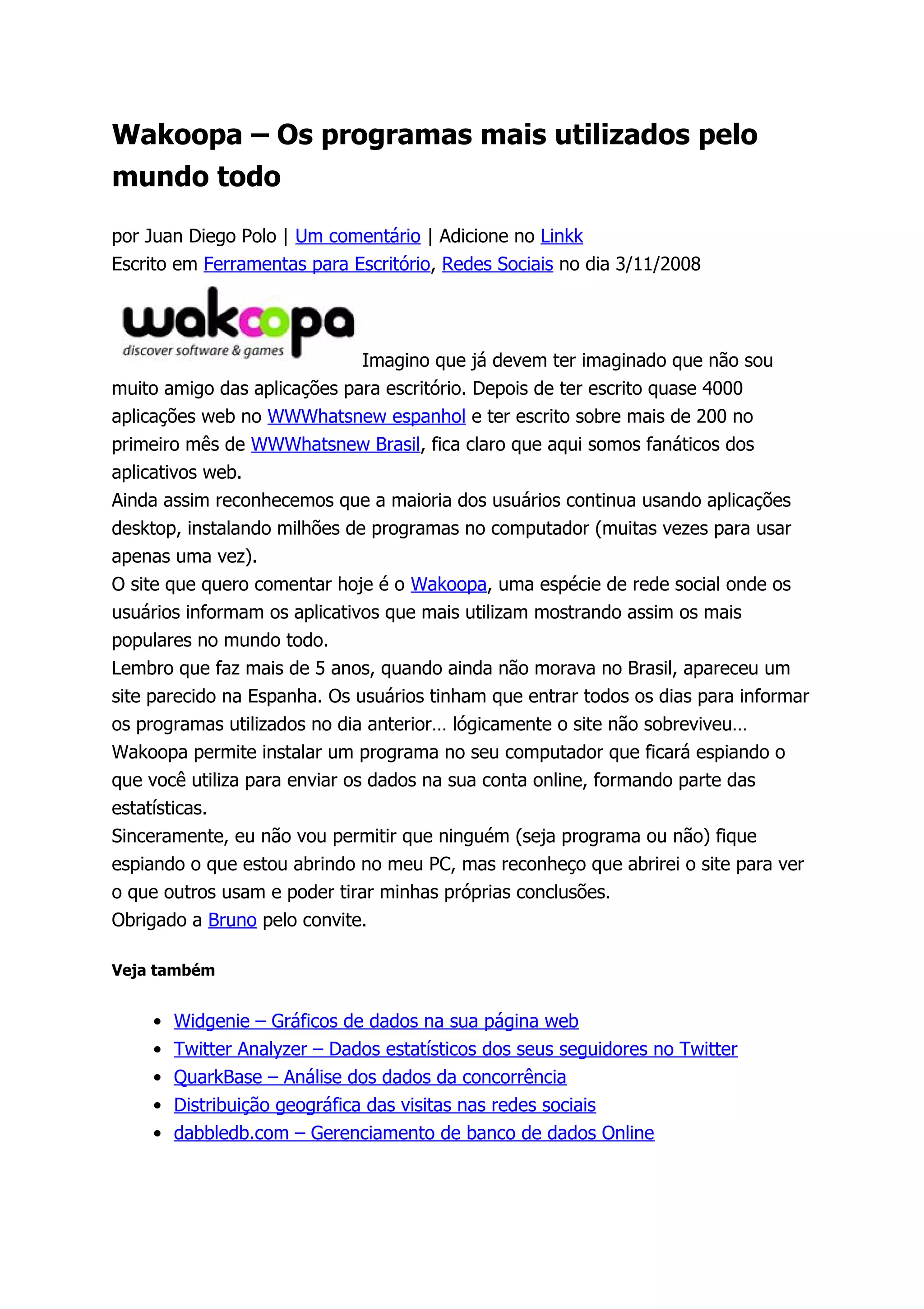 Wakoopa – Os programas mais utilizados pelo
mundo todo

por Juan Diego Polo | Um comentário | Adicione no Linkk
Escrito em Ferramentas para Escritório, Redes Sociais no dia 3/11/2008




                               Imagino que já devem ter imaginado que não sou
muito amigo das aplicações para escritório. Depois de ter escrito quase 4000
aplicações web no WWWhatsnew espanhol e ter escrito sobre mais de 200 no
primeiro mês de WWWhatsnew Brasil, fica claro que aqui somos fanáticos dos
aplicativos web.
Ainda assim reconhecemos que a maioria dos usuários continua usando aplicações
desktop, instalando milhões de programas no computador (muitas vezes para usar
apenas uma vez).
O site que quero comentar hoje é o Wakoopa, uma espécie de rede social onde os
usuários informam os aplicativos que mais utilizam mostrando assim os mais
populares no mundo todo.
Lembro que faz mais de 5 anos, quando ainda não morava no Brasil, apareceu um
site parecido na Espanha. Os usuários tinham que entrar todos os dias para informar
os programas utilizados no dia anterior… lógicamente o site não sobreviveu…
Wakoopa permite instalar um programa no seu computador que ficará espiando o
que você utiliza para enviar os dados na sua conta online, formando parte das
estatísticas.
Sinceramente, eu não vou permitir que ninguém (seja programa ou não) fique
espiando o que estou abrindo no meu PC, mas reconheço que abrirei o site para ver
o que outros usam e poder tirar minhas próprias conclusões.
Obrigado a Bruno pelo convite.

Veja também


    •   Widgenie – Gráficos de dados na sua página web
    •   Twitter Analyzer – Dados estatísticos dos seus seguidores no Twitter
    •   QuarkBase – Análise dos dados da concorrência
    •   Distribuição geográfica das visitas nas redes sociais
    •   dabbledb.com – Gerenciamento de banco de dados Online
 