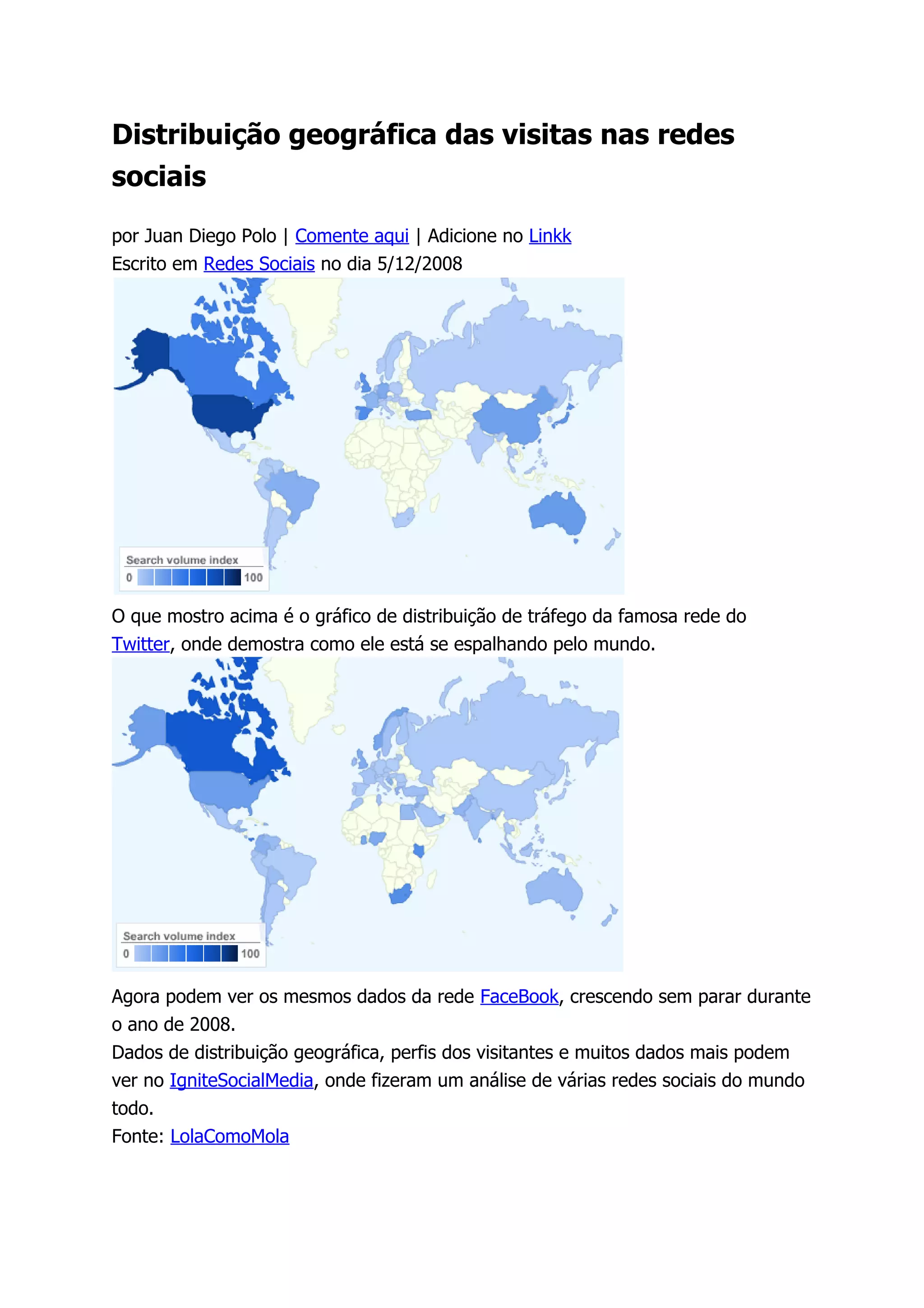 Distribuição geográfica das visitas nas redes
sociais

por Juan Diego Polo | Comente aqui | Adicione no Linkk
Escrito em Redes Sociais no dia 5/12/2008




O que mostro acima é o gráfico de distribuição de tráfego da famosa rede do
Twitter, onde demostra como ele está se espalhando pelo mundo.




Agora podem ver os mesmos dados da rede FaceBook, crescendo sem parar durante
o ano de 2008.
Dados de distribuição geográfica, perfis dos visitantes e muitos dados mais podem
ver no IgniteSocialMedia, onde fizeram um análise de várias redes sociais do mundo
todo.
Fonte: LolaComoMola
 