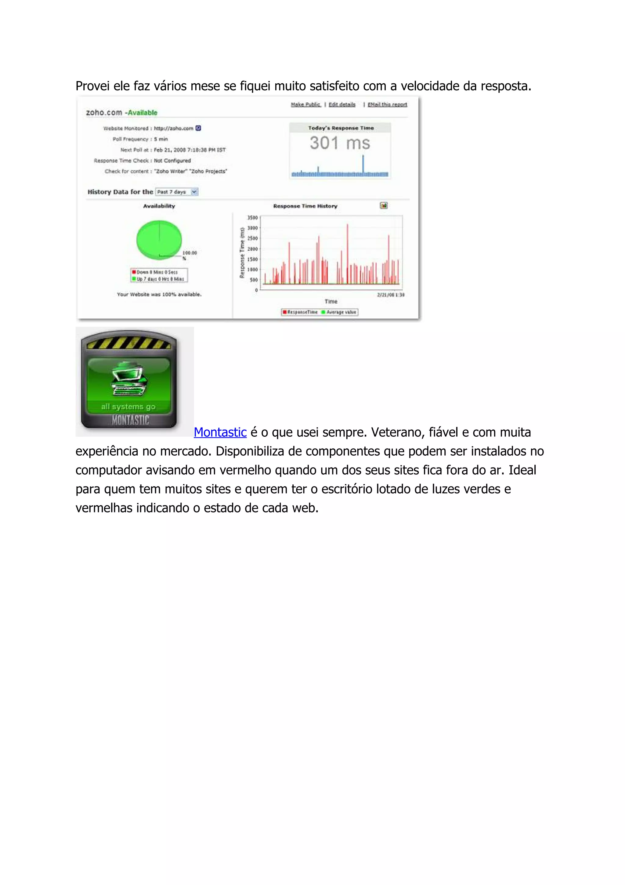 Provei ele faz vários mese se fiquei muito satisfeito com a velocidade da resposta.




                    Montastic é o que usei sempre. Veterano, fiável e com muita
experiência no mercado. Disponibiliza de componentes que podem ser instalados no
computador avisando em vermelho quando um dos seus sites fica fora do ar. Ideal
para quem tem muitos sites e querem ter o escritório lotado de luzes verdes e
vermelhas indicando o estado de cada web.
 
