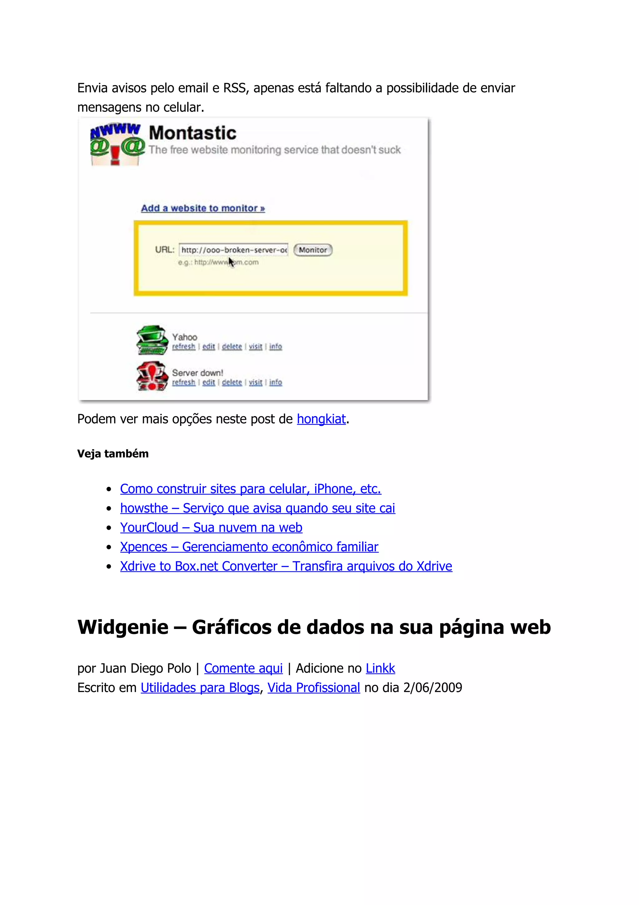 Envia avisos pelo email e RSS, apenas está faltando a possibilidade de enviar
mensagens no celular.




Podem ver mais opções neste post de hongkiat.

Veja também


     •   Como construir sites para celular, iPhone, etc.
     •   howsthe – Serviço que avisa quando seu site cai
     •   YourCloud – Sua nuvem na web
     •   Xpences – Gerenciamento econômico familiar
     •   Xdrive to Box.net Converter – Transfira arquivos do Xdrive



Widgenie – Gráficos de dados na sua página web

por Juan Diego Polo | Comente aqui | Adicione no Linkk
Escrito em Utilidades para Blogs, Vida Profissional no dia 2/06/2009
 
