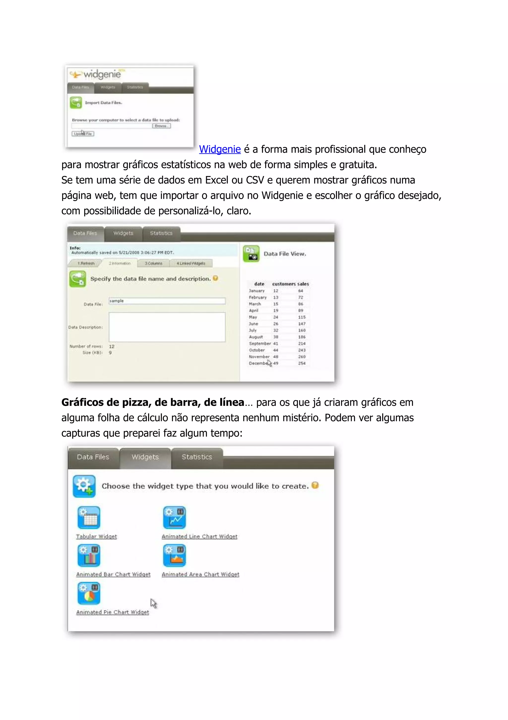 Widgenie é a forma mais profissional que conheço
para mostrar gráficos estatísticos na web de forma simples e gratuita.
Se tem uma série de dados em Excel ou CSV e querem mostrar gráficos numa
página web, tem que importar o arquivo no Widgenie e escolher o gráfico desejado,
com possibilidade de personalizá-lo, claro.




Gráficos de pizza, de barra, de línea… para os que já criaram gráficos em
alguma folha de cálculo não representa nenhum mistério. Podem ver algumas
capturas que preparei faz algum tempo:
 