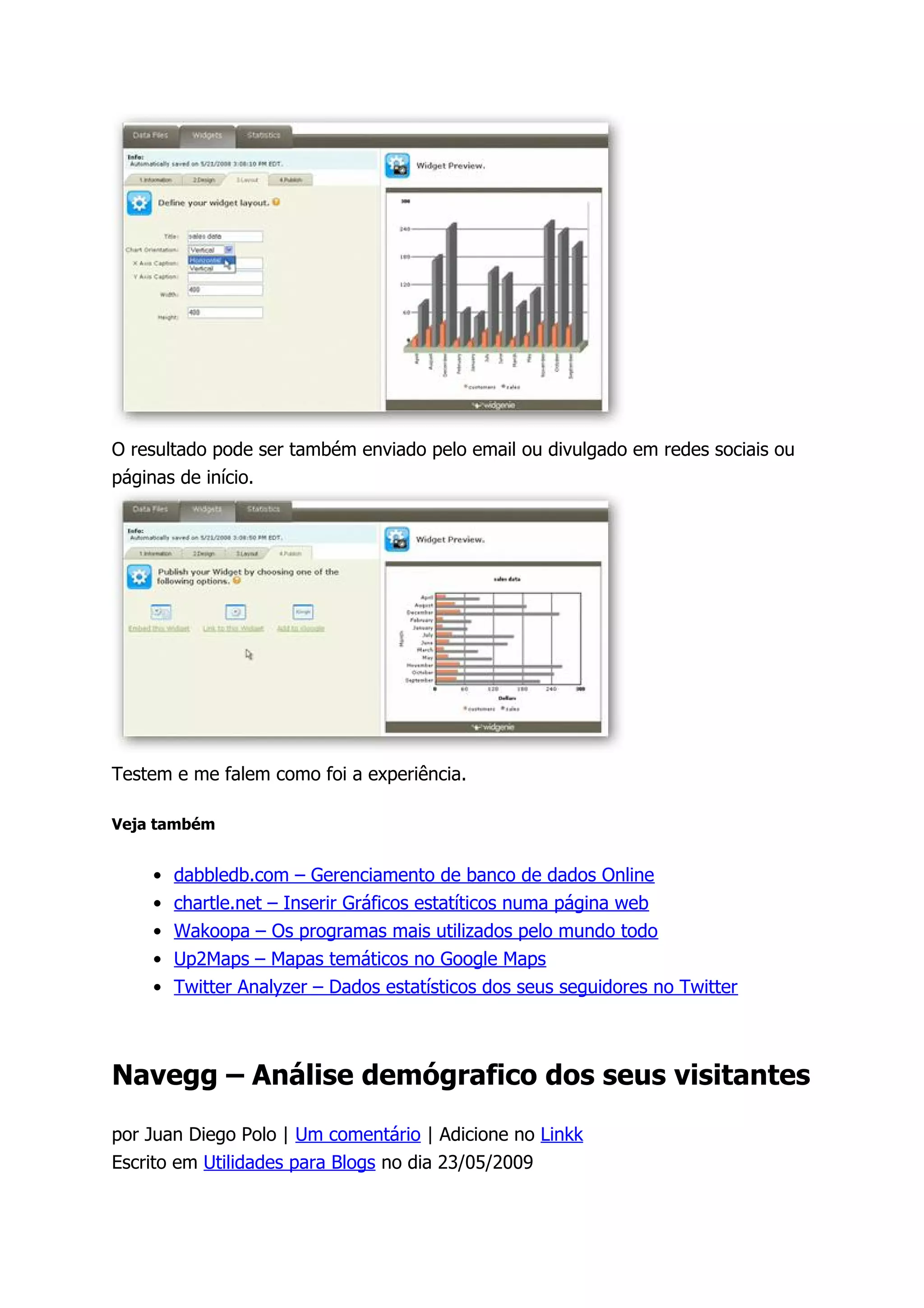 O resultado pode ser também enviado pelo email ou divulgado em redes sociais ou
páginas de início.




Testem e me falem como foi a experiência.

Veja também


    •   dabbledb.com – Gerenciamento de banco de dados Online
    •   chartle.net – Inserir Gráficos estatíticos numa página web
    •   Wakoopa – Os programas mais utilizados pelo mundo todo
    •   Up2Maps – Mapas temáticos no Google Maps
    •   Twitter Analyzer – Dados estatísticos dos seus seguidores no Twitter



Navegg – Análise demógrafico dos seus visitantes

por Juan Diego Polo | Um comentário | Adicione no Linkk
Escrito em Utilidades para Blogs no dia 23/05/2009
 
