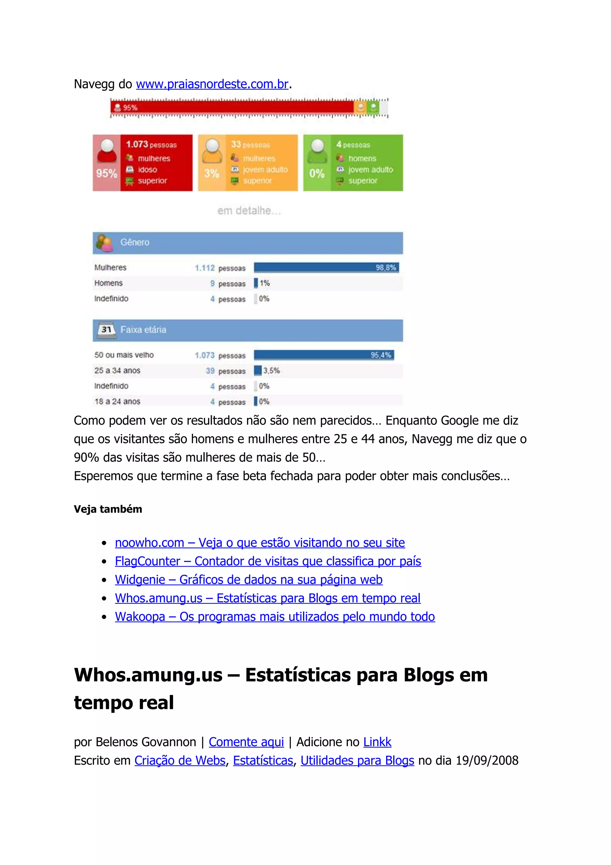 Navegg do www.praiasnordeste.com.br.




Como podem ver os resultados não são nem parecidos… Enquanto Google me diz
que os visitantes são homens e mulheres entre 25 e 44 anos, Navegg me diz que o
90% das visitas são mulheres de mais de 50…
Esperemos que termine a fase beta fechada para poder obter mais conclusões…

Veja também


    • noowho.com – Veja o que estão visitando no seu site
    • FlagCounter – Contador de visitas que classifica por país
    • Widgenie – Gráficos de dados na sua página web
    • Whos.amung.us – Estatísticas para Blogs em tempo real
    • Wakoopa – Os programas mais utilizados pelo mundo todo



Whos.amung.us – Estatísticas para Blogs em
tempo real

por Belenos Govannon | Comente aqui | Adicione no Linkk
Escrito em Criação de Webs, Estatísticas, Utilidades para Blogs no dia 19/09/2008
 