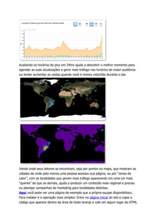 Avaliando os horários de pico em 24hrs ajuda a descobrir o melhor momento para
agendar as suas atualizações e gerar mais tráfego nos horários de maior audiência
ou tentar aumentar as visitas quando você é menos visto/lido durante o dia.




Vendo onde seus leitores se encontram, seja por pontos no mapa, que mostram as
cidades de onde pelo menos uma pessoa acessou sua página, ou por “zonas de
calor”, com as localidades que geram mais tráfego aparecendo em uma cor mais
“quente” do que as demais, ajuda a produzir um conteúdo mais regional e preciso
ou planejar campanhas de marketing para localidades distintas.
Aqui você pode ver uma página de exemplo que a própria equipe disponibilizou.
Para instalar é a operação mais simples: Entre na página inicial do site e copie o
código que aparece dentro da área de texto laranja e cole em algum lugar do HTML
 