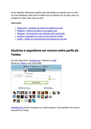 do seu blog/site. Não precisa registro, pois cada código só é gerado uma vez. Para
ver suas estatísticas, basta clicar no botton que vai aparecer em seu blog, como um
contador de visitas. Quer mais que isso?

Veja também


    •   FlagCounter – Contador de visitas que classifica por país
    •   Widgenie – Gráficos de dados na sua página web
    •   Wakoopa – Os programas mais utilizados pelo mundo todo
    •   Usuários e seguidores em comum entre perfis do Twitter
    •   userfly – Análise do comportamento dos leitores de uma web




Usuários e seguidores em comum entre perfis do
Twitter

por Juan Diego Polo | Comente aqui | Adicione no Linkk
Escrito em Twitter no dia 22/02/2009




whofollowswho permite averiguar que usuários seguem e são seguidos entre dois ou
mais perfis do Twitter.
 