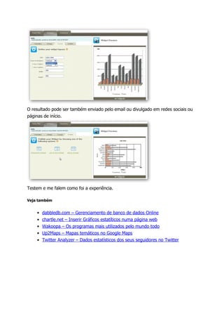 O resultado pode ser também enviado pelo email ou divulgado em redes sociais ou
páginas de início.




Testem e me falem como foi a experiência.

Veja também


    •   dabbledb.com – Gerenciamento de banco de dados Online
    •   chartle.net – Inserir Gráficos estatíticos numa página web
    •   Wakoopa – Os programas mais utilizados pelo mundo todo
    •   Up2Maps – Mapas temáticos no Google Maps
    •   Twitter Analyzer – Dados estatísticos dos seus seguidores no Twitter
 