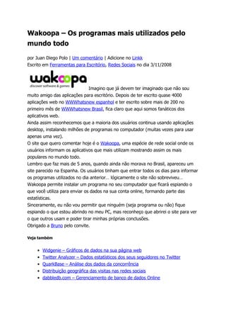Wakoopa – Os programas mais utilizados pelo
mundo todo

por Juan Diego Polo | Um comentário | Adicione no Linkk
Escrito em Ferramentas para Escritório, Redes Sociais no dia 3/11/2008




                               Imagino que já devem ter imaginado que não sou
muito amigo das aplicações para escritório. Depois de ter escrito quase 4000
aplicações web no WWWhatsnew espanhol e ter escrito sobre mais de 200 no
primeiro mês de WWWhatsnew Brasil, fica claro que aqui somos fanáticos dos
aplicativos web.
Ainda assim reconhecemos que a maioria dos usuários continua usando aplicações
desktop, instalando milhões de programas no computador (muitas vezes para usar
apenas uma vez).
O site que quero comentar hoje é o Wakoopa, uma espécie de rede social onde os
usuários informam os aplicativos que mais utilizam mostrando assim os mais
populares no mundo todo.
Lembro que faz mais de 5 anos, quando ainda não morava no Brasil, apareceu um
site parecido na Espanha. Os usuários tinham que entrar todos os dias para informar
os programas utilizados no dia anterior… lógicamente o site não sobreviveu…
Wakoopa permite instalar um programa no seu computador que ficará espiando o
que você utiliza para enviar os dados na sua conta online, formando parte das
estatísticas.
Sinceramente, eu não vou permitir que ninguém (seja programa ou não) fique
espiando o que estou abrindo no meu PC, mas reconheço que abrirei o site para ver
o que outros usam e poder tirar minhas próprias conclusões.
Obrigado a Bruno pelo convite.

Veja também


    •   Widgenie – Gráficos de dados na sua página web
    •   Twitter Analyzer – Dados estatísticos dos seus seguidores no Twitter
    •   QuarkBase – Análise dos dados da concorrência
    •   Distribuição geográfica das visitas nas redes sociais
    •   dabbledb.com – Gerenciamento de banco de dados Online
 