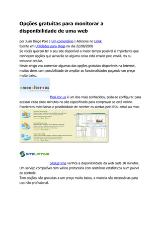 Opções gratuitas para monitorar a
disponibilidade de uma web

por Juan Diego Polo | Um comentário | Adicione no Linkk
Escrito em Utilidades para Blogs no dia 22/08/2008
Se vocês querem ter o seu site disponível o maior tempo possível é importante que
conheçam opções que avisarão se alguma coisa está errada pelo email, rss ou
inclusive celular.
Neste artigo vou comentar algumas das opções gratuitas disponíveis na Internet,
muitos deles com possibilidade de ampliar as funcionalidades pagando um preço
muito baixo.




                      Mon.itor.us é um dos mais conhecidos, pode-se configurar para
acessar cada cinco minutos no site especificado para comprovar se está online.
Excelentes estatísticas e possibilidade de receber os alertas pelo RSs, email ou msn.




                      SiteUpTime verifica a disponibilidade da web cada 30 minutos.
Um serviço compatível com vários protocolos com relatórios estatísticos num painel
de controle.
Tem opções não gratuitas a um preço muito baixo, a maioria não necessárias para
uso não profissional.
 