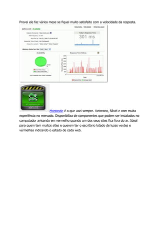 Provei ele faz vários mese se fiquei muito satisfeito com a velocidade da resposta.




                    Montastic é o que usei sempre. Veterano, fiável e com muita
experiência no mercado. Disponibiliza de componentes que podem ser instalados no
computador avisando em vermelho quando um dos seus sites fica fora do ar. Ideal
para quem tem muitos sites e querem ter o escritório lotado de luzes verdes e
vermelhas indicando o estado de cada web.
 