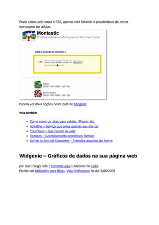 Envia avisos pelo email e RSS, apenas está faltando a possibilidade de enviar
mensagens no celular.




Podem ver mais opções neste post de hongkiat.

Veja também


     •   Como construir sites para celular, iPhone, etc.
     •   howsthe – Serviço que avisa quando seu site cai
     •   YourCloud – Sua nuvem na web
     •   Xpences – Gerenciamento econômico familiar
     •   Xdrive to Box.net Converter – Transfira arquivos do Xdrive



Widgenie – Gráficos de dados na sua página web

por Juan Diego Polo | Comente aqui | Adicione no Linkk
Escrito em Utilidades para Blogs, Vida Profissional no dia 2/06/2009
 