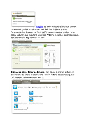 Widgenie é a forma mais profissional que conheço
para mostrar gráficos estatísticos na web de forma simples e gratuita.
Se tem uma série de dados em Excel ou CSV e querem mostrar gráficos numa
página web, tem que importar o arquivo no Widgenie e escolher o gráfico desejado,
com possibilidade de personalizá-lo, claro.




Gráficos de pizza, de barra, de línea… para os que já criaram gráficos em
alguma folha de cálculo não representa nenhum mistério. Podem ver algumas
capturas que preparei faz algum tempo:
 