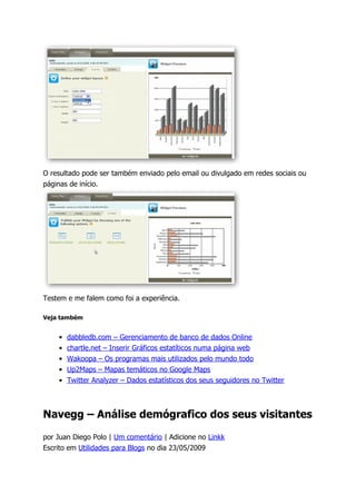 O resultado pode ser também enviado pelo email ou divulgado em redes sociais ou
páginas de início.




Testem e me falem como foi a experiência.

Veja também


    •   dabbledb.com – Gerenciamento de banco de dados Online
    •   chartle.net – Inserir Gráficos estatíticos numa página web
    •   Wakoopa – Os programas mais utilizados pelo mundo todo
    •   Up2Maps – Mapas temáticos no Google Maps
    •   Twitter Analyzer – Dados estatísticos dos seus seguidores no Twitter



Navegg – Análise demógrafico dos seus visitantes

por Juan Diego Polo | Um comentário | Adicione no Linkk
Escrito em Utilidades para Blogs no dia 23/05/2009
 