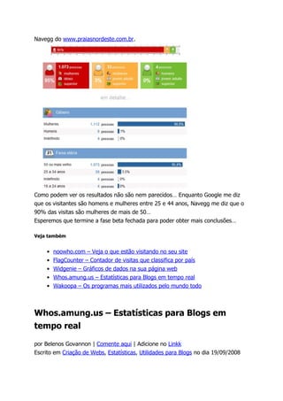 Navegg do www.praiasnordeste.com.br.




Como podem ver os resultados não são nem parecidos… Enquanto Google me diz
que os visitantes são homens e mulheres entre 25 e 44 anos, Navegg me diz que o
90% das visitas são mulheres de mais de 50…
Esperemos que termine a fase beta fechada para poder obter mais conclusões…

Veja também


    • noowho.com – Veja o que estão visitando no seu site
    • FlagCounter – Contador de visitas que classifica por país
    • Widgenie – Gráficos de dados na sua página web
    • Whos.amung.us – Estatísticas para Blogs em tempo real
    • Wakoopa – Os programas mais utilizados pelo mundo todo



Whos.amung.us – Estatísticas para Blogs em
tempo real

por Belenos Govannon | Comente aqui | Adicione no Linkk
Escrito em Criação de Webs, Estatísticas, Utilidades para Blogs no dia 19/09/2008
 