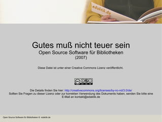 Gutes muß nicht teuer sein Open Source Software für Bibliotheken (2007) Diese Datei ist unter einer Creative Commons Lizenz veröffentlicht.  Die Details finden Sie hier:  http://creativecommons.org/licenses/by-nc-nd/3.0/de/ Sollten Sie Fragen zu dieser Lizenz oder zur korrekten Verwendung des Dokuments haben, senden Sie bitte eine E-Mail an kontakt@edaktik.de 