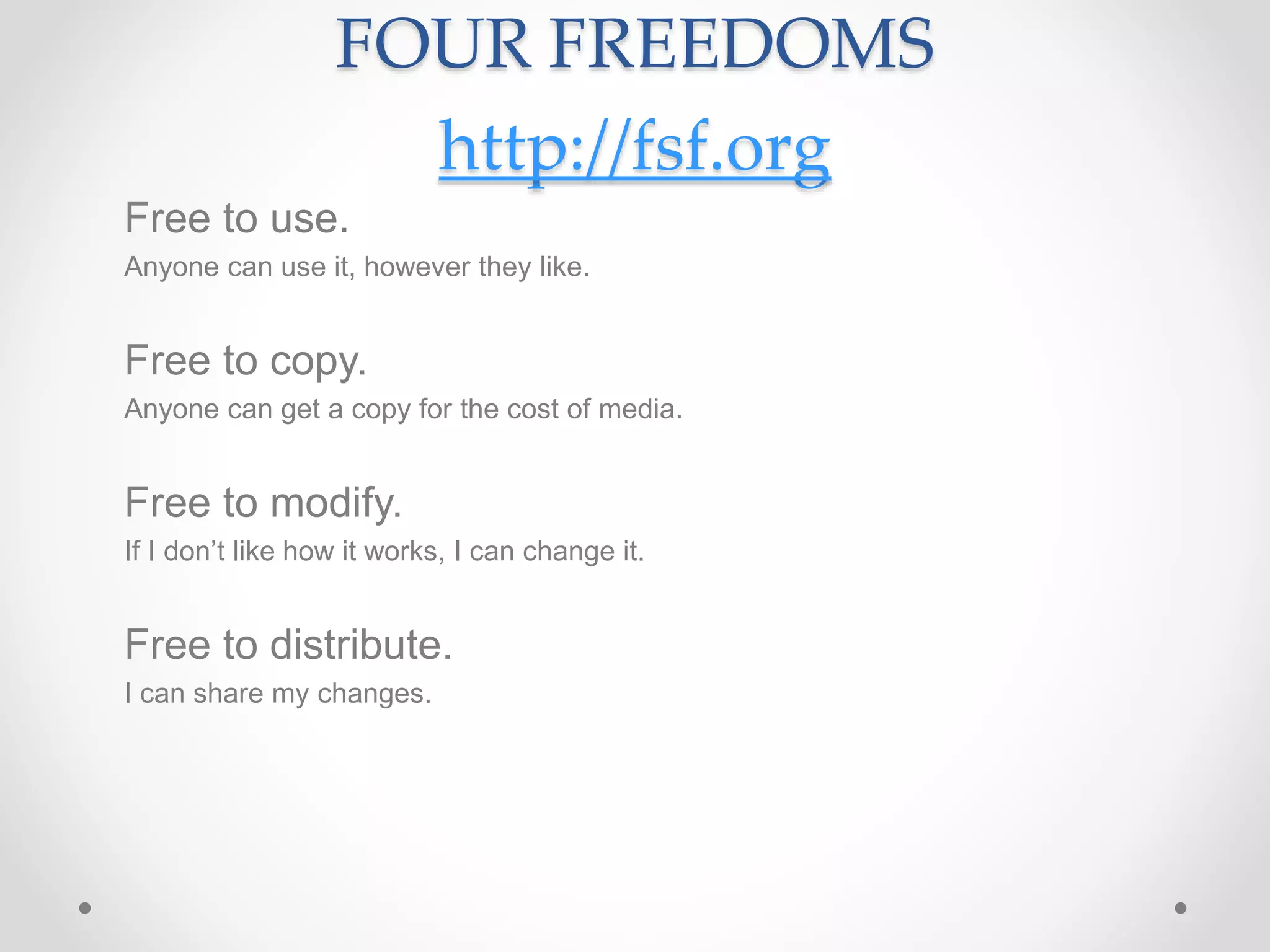 FOUR FREEDOMS
http://fsf.org
Free to use.
Anyone can use it, however they like.
Free to copy.
Anyone can get a copy for the cost of media.
Free to modify.
If I don’t like how it works, I can change it.
Free to distribute.
I can share my changes.
 