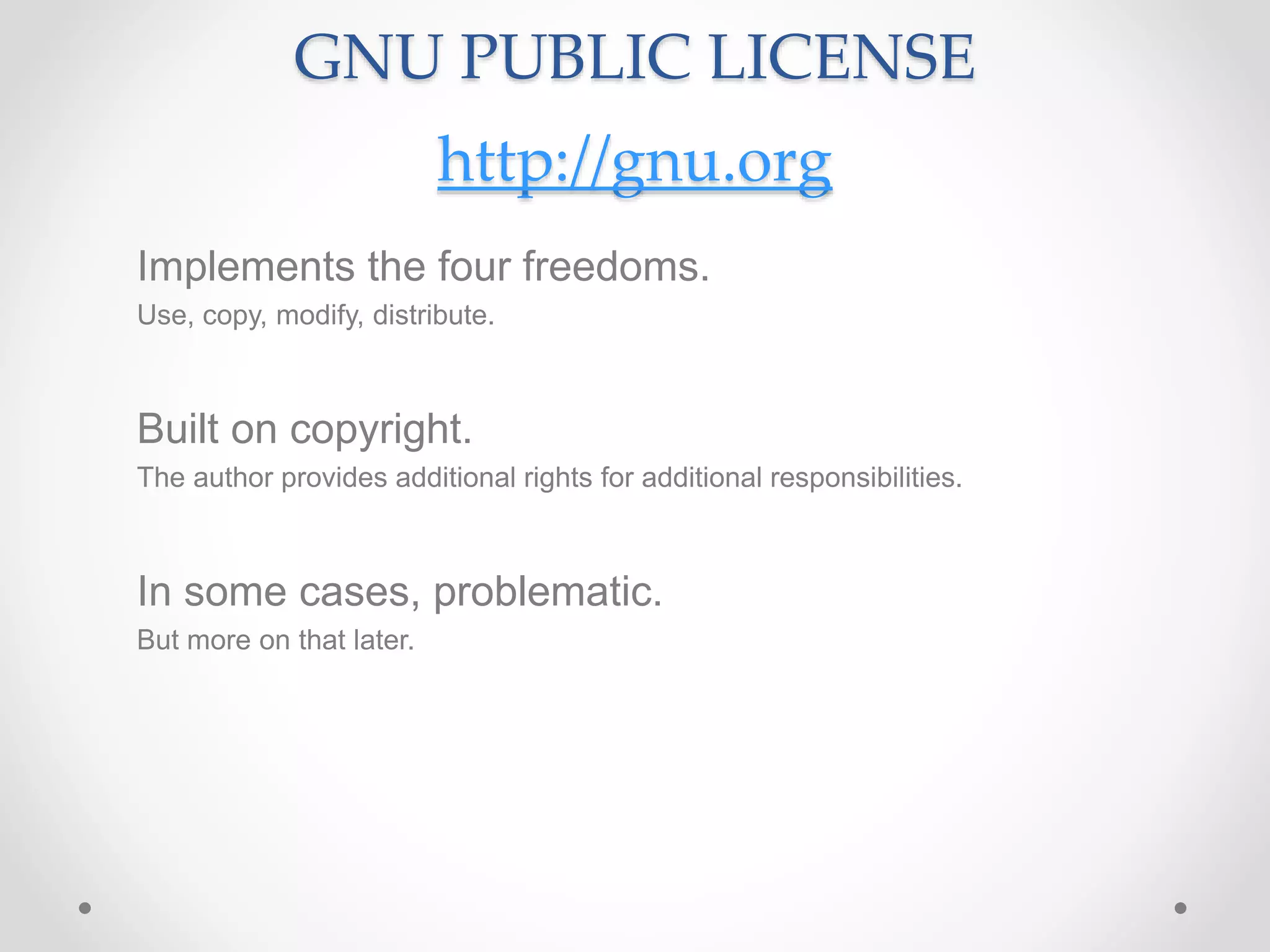 GNU PUBLIC LICENSE
http://gnu.org
Implements the four freedoms.
Use, copy, modify, distribute.
Built on copyright.
The author provides additional rights for additional responsibilities.
In some cases, problematic.
But more on that later.
 