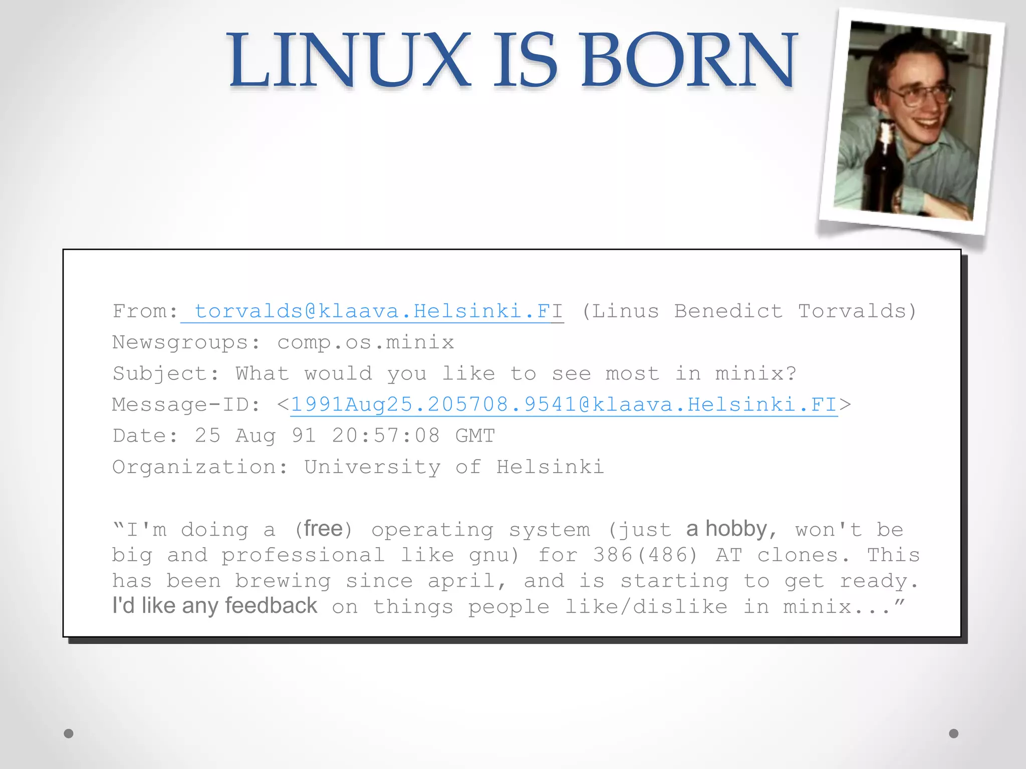 LINUX IS BORN
From: torvalds@klaava.Helsinki.FI (Linus Benedict Torvalds)
Newsgroups: comp.os.minix
Subject: What would you like to see most in minix?
Message-ID: <1991Aug25.205708.9541@klaava.Helsinki.FI>
Date: 25 Aug 91 20:57:08 GMT
Organization: University of Helsinki
“I'm doing a (free) operating system (just a hobby, won't be
big and professional like gnu) for 386(486) AT clones. This
has been brewing since april, and is starting to get ready.
I'd like any feedback on things people like/dislike in minix...”
 