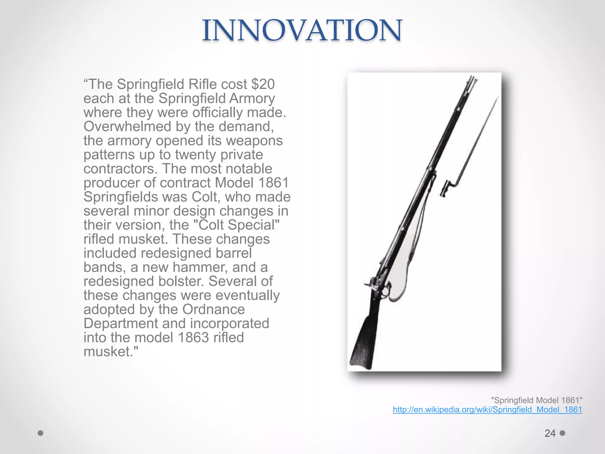 24
"Springfield Model 1861"
http://en.wikipedia.org/wiki/Springfield_Model_1861
INNOVATION
“The Springfield Rifle cost $20
each at the Springfield Armory
where they were officially made.
Overwhelmed by the demand,
the armory opened its weapons
patterns up to twenty private
contractors. The most notable
producer of contract Model 1861
Springfields was Colt, who made
several minor design changes in
their version, the "Colt Special"
rifled musket. These changes
included redesigned barrel
bands, a new hammer, and a
redesigned bolster. Several of
these changes were eventually
adopted by the Ordnance
Department and incorporated
into the model 1863 rifled
musket."
 