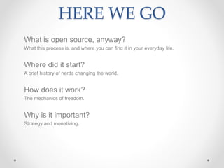 HERE WE GO
What is open source, anyway?
What this process is, and where you can find it in your everyday life.
Where did it start?
A brief history of nerds changing the world.
How does it work?
The mechanics of freedom.
Why is it important?
Strategy and monetizing.
 