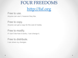 FOUR FREEDOMS
http://fsf.org
Free to use.
Anyone can use it, however they like.
Free to copy.
Anyone can get a copy for the cost of media.
Free to modify.
If I don’t like how it works, I can change it.
Free to distribute.
I can share my changes.
 