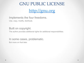 GNU PUBLIC LICENSE
http://gnu.org
Implements the four freedoms.
Use, copy, modify, distribute.
Built on copyright.
The author provides additional rights for additional responsibilities.
In some cases, problematic.
But more on that later.
 