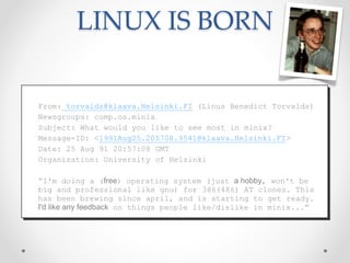 LINUX IS BORN
From: torvalds@klaava.Helsinki.FI (Linus Benedict Torvalds)
Newsgroups: comp.os.minix
Subject: What would you like to see most in minix?
Message-ID: <1991Aug25.205708.9541@klaava.Helsinki.FI>
Date: 25 Aug 91 20:57:08 GMT
Organization: University of Helsinki
“I'm doing a (free) operating system (just a hobby, won't be
big and professional like gnu) for 386(486) AT clones. This
has been brewing since april, and is starting to get ready.
I'd like any feedback on things people like/dislike in minix...”
 