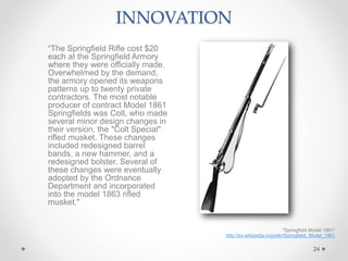 24
"Springfield Model 1861"
http://en.wikipedia.org/wiki/Springfield_Model_1861
INNOVATION
“The Springfield Rifle cost $20
each at the Springfield Armory
where they were officially made.
Overwhelmed by the demand,
the armory opened its weapons
patterns up to twenty private
contractors. The most notable
producer of contract Model 1861
Springfields was Colt, who made
several minor design changes in
their version, the "Colt Special"
rifled musket. These changes
included redesigned barrel
bands, a new hammer, and a
redesigned bolster. Several of
these changes were eventually
adopted by the Ordnance
Department and incorporated
into the model 1863 rifled
musket."
 