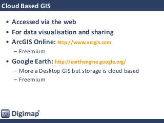 Cloud Based GIS
• Accessed via the web
• For data visualisation and sharing
• ArcGIS Online: http://www.arcgis.com
– Freemium
• Google Earth: http://earthengine.google.org/
– More a Desktop GIS but storage is cloud based
– Freemium
 
