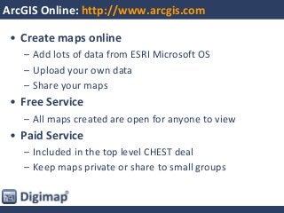 ArcGIS Online: http://www.arcgis.com
• Create maps online
– Add lots of data from ESRI Microsoft OS
– Upload your own data
– Share your maps
• Free Service
– All maps created are open for anyone to view
• Paid Service
– Included in the top level CHEST deal
– Keep maps private or share to small groups
 