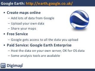 Google Earth: http://earth.google.co.uk/
• Create maps online
– Add lots of data from Google
– Upload your own data
– Share your maps
• Free Service
– Google gets access to all the data you upload
• Paid Service: Google Earth Enterprise
– Host the data on your own server, OK for OS data
– Some analysis tools are available
 