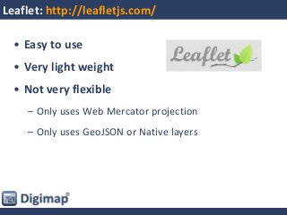 Leaflet: http://leafletjs.com/
• Easy to use
• Very light weight
• Not very flexible
– Only uses Web Mercator projection
– Only uses GeoJSON or Native layers
 
