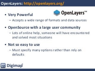 OpenLayers: http://openlayers.org/
• Very Powerful
– Accepts a wide range of formats and data sources
• OpenSource with a large user community
– Lots of online help, someone will have encountered
and solved most situations
• Not so easy to use
– Must specify many options rather than rely on
defaults
 