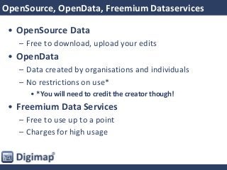 OpenSource, OpenData, Freemium Dataservices
• OpenSource Data
– Free to download, upload your edits
• OpenData
– Data created by organisations and individuals
– No restrictions on use*
• *You will need to credit the creator though!
• Freemium Data Services
– Free to use up to a point
– Charges for high usage
 
