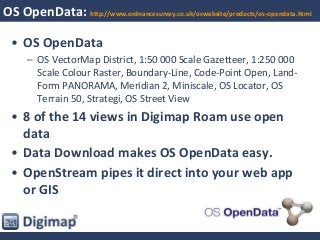 OS OpenData: http://www.ordnancesurvey.co.uk/oswebsite/products/os-opendata.html
• OS OpenData
– OS VectorMap District, 1:50 000 Scale Gazetteer, 1:250 000
Scale Colour Raster, Boundary-Line, Code-Point Open, Land-
Form PANORAMA, Meridian 2, Miniscale, OS Locator, OS
Terrain 50, Strategi, OS Street View
• 8 of the 14 views in Digimap Roam use open
data
• Data Download makes OS OpenData easy.
• OpenStream pipes it direct into your web app
or GIS
 