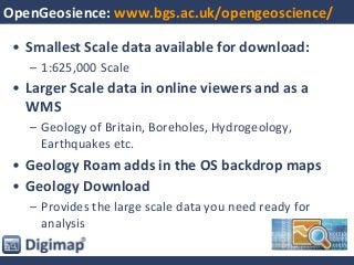 OpenGeosience: www.bgs.ac.uk/opengeoscience/
• Smallest Scale data available for download:
– 1:625,000 Scale
• Larger Scale data in online viewers and as a
WMS
– Geology of Britain, Boreholes, Hydrogeology,
Earthquakes etc.
• Geology Roam adds in the OS backdrop maps
• Geology Download
– Provides the large scale data you need ready for
analysis
 