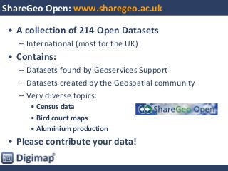 ShareGeo Open: www.sharegeo.ac.uk
• A collection of 214 Open Datasets
– International (most for the UK)
• Contains:
– Datasets found by Geoservices Support
– Datasets created by the Geospatial community
– Very diverse topics:
• Census data
• Bird count maps
• Aluminium production
• Please contribute your data!
 
